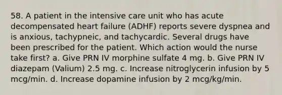 58. A patient in the intensive care unit who has acute decompensated heart failure (ADHF) reports severe dyspnea and is anxious, tachypneic, and tachycardic. Several drugs have been prescribed for the patient. Which action would the nurse take first? a. Give PRN IV morphine sulfate 4 mg. b. Give PRN IV diazepam (Valium) 2.5 mg. c. Increase nitroglycerin infusion by 5 mcg/min. d. Increase dopamine infusion by 2 mcg/kg/min.