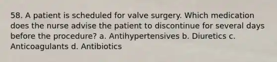 58. A patient is scheduled for valve surgery. Which medication does the nurse advise the patient to discontinue for several days before the procedure? a. Antihypertensives b. Diuretics c. Anticoagulants d. Antibiotics