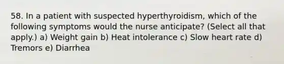 58. In a patient with suspected hyperthyroidism, which of the following symptoms would the nurse anticipate? (Select all that apply.) a) Weight gain b) Heat intolerance c) Slow heart rate d) Tremors e) Diarrhea