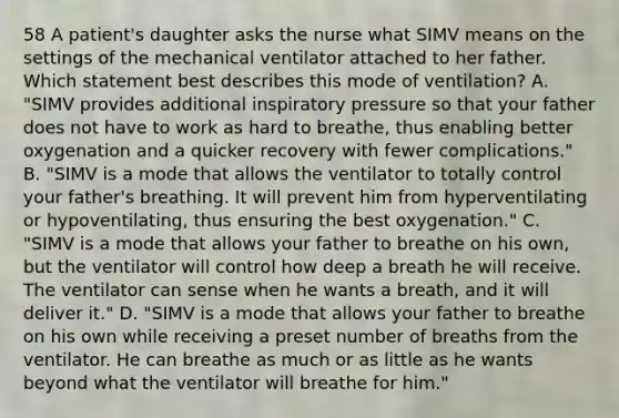 58 A patient's daughter asks the nurse what SIMV means on the settings of the mechanical ventilator attached to her father. Which statement best describes this mode of ventilation? A. "SIMV provides additional inspiratory pressure so that your father does not have to work as hard to breathe, thus enabling better oxygenation and a quicker recovery with fewer complications." B. "SIMV is a mode that allows the ventilator to totally control your father's breathing. It will prevent him from hyperventilating or hypoventilating, thus ensuring the best oxygenation." C. "SIMV is a mode that allows your father to breathe on his own, but the ventilator will control how deep a breath he will receive. The ventilator can sense when he wants a breath, and it will deliver it." D. "SIMV is a mode that allows your father to breathe on his own while receiving a preset number of breaths from the ventilator. He can breathe as much or as little as he wants beyond what the ventilator will breathe for him."