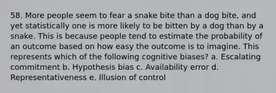 58. More people seem to fear a snake bite than a dog bite, and yet statistically one is more likely to be bitten by a dog than by a snake. This is because people tend to estimate the probability of an outcome based on how easy the outcome is to imagine. This represents which of the following cognitive biases? a. Escalating commitment b. Hypothesis bias c. Availability error d. Representativeness e. Illusion of control