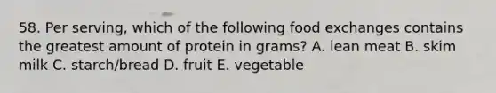 58. Per serving, which of the following food exchanges contains the greatest amount of protein in grams? A. lean meat B. skim milk C. starch/bread D. fruit E. vegetable