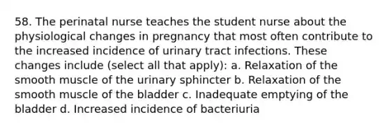 58. The perinatal nurse teaches the student nurse about the physiological changes in pregnancy that most often contribute to the increased incidence of urinary tract infections. These changes include (select all that apply): a. Relaxation of the smooth muscle of the urinary sphincter b. Relaxation of the smooth muscle of the bladder c. Inadequate emptying of the bladder d. Increased incidence of bacteriuria