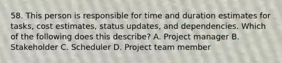 58. This person is responsible for time and duration estimates for tasks, cost estimates, status updates, and dependencies. Which of the following does this describe? A. Project manager B. Stakeholder C. Scheduler D. Project team member