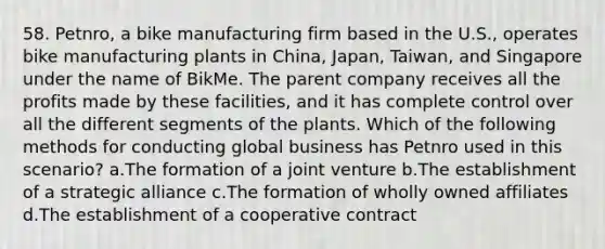 58. Petnro, a bike manufacturing firm based in the U.S., operates bike manufacturing plants in China, Japan, Taiwan, and Singapore under the name of BikMe. The parent company receives all the profits made by these facilities, and it has complete control over all the different segments of the plants. Which of the following methods for conducting global business has Petnro used in this scenario? a.The formation of a joint venture b.The establishment of a strategic alliance c.The formation of wholly owned affiliates d.The establishment of a cooperative contract