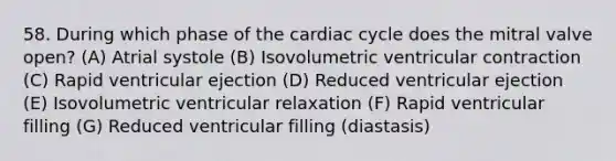 58. During which phase of the cardiac cycle does the mitral valve open? (A) Atrial systole (B) Isovolumetric ventricular contraction (C) Rapid ventricular ejection (D) Reduced ventricular ejection (E) Isovolumetric ventricular relaxation (F) Rapid ventricular filling (G) Reduced ventricular filling (diastasis)