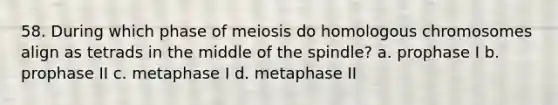 58. During which phase of meiosis do homologous chromosomes align as tetrads in the middle of the spindle? a. prophase I b. prophase II c. metaphase I d. metaphase II