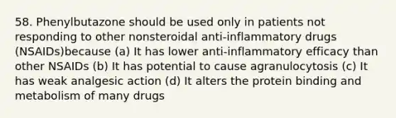 58. Phenylbutazone should be used only in patients not responding to other nonsteroidal anti-inflammatory drugs (NSAIDs)because (a) It has lower anti-inflammatory efficacy than other NSAIDs (b) It has potential to cause agranulocytosis (c) It has weak analgesic action (d) It alters the protein binding and metabolism of many drugs