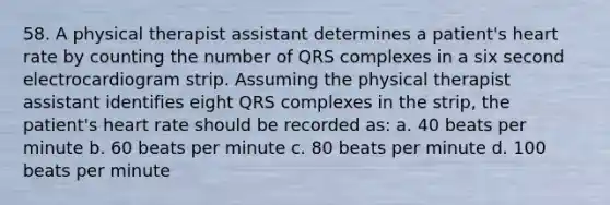 58. A physical therapist assistant determines a patient's heart rate by counting the number of QRS complexes in a six second electrocardiogram strip. Assuming the physical therapist assistant identifies eight QRS complexes in the strip, the patient's heart rate should be recorded as: a. 40 beats per minute b. 60 beats per minute c. 80 beats per minute d. 100 beats per minute