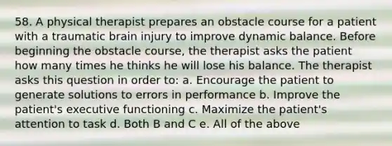 58. A physical therapist prepares an obstacle course for a patient with a traumatic brain injury to improve dynamic balance. Before beginning the obstacle course, the therapist asks the patient how many times he thinks he will lose his balance. The therapist asks this question in order to: a. Encourage the patient to generate solutions to errors in performance b. Improve the patient's executive functioning c. Maximize the patient's attention to task d. Both B and C e. All of the above