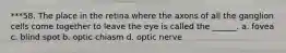 ***58. The place in the retina where the axons of all the ganglion cells come together to leave the eye is called the ______. a. fovea c. blind spot b. optic chiasm d. optic nerve