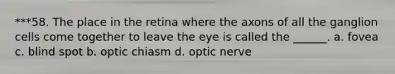 ***58. The place in the retina where the axons of all the ganglion cells come together to leave the eye is called the ______. a. fovea c. blind spot b. optic chiasm d. optic nerve