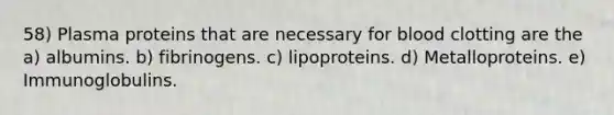 58) Plasma proteins that are necessary for blood clotting are the a) albumins. b) fibrinogens. c) lipoproteins. d) Metalloproteins. e) Immunoglobulins.