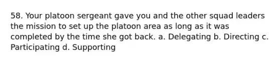 58. Your platoon sergeant gave you and the other squad leaders the mission to set up the platoon area as long as it was completed by the time she got back. a. Delegating b. Directing c. Participating d. Supporting