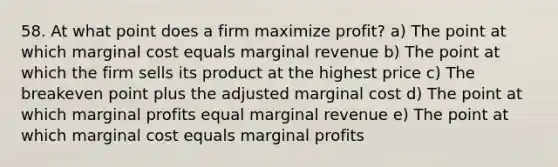 58. At what point does a firm maximize profit? a) The point at which marginal cost equals marginal revenue b) The point at which the firm sells its product at the highest price c) The breakeven point plus the adjusted marginal cost d) The point at which marginal profits equal marginal revenue e) The point at which marginal cost equals marginal profits