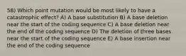 58) Which point mutation would be most likely to have a catastrophic effect? A) A base substitution B) A base deletion near the start of the coding sequence C) A base deletion near the end of the coding sequence D) The deletion of three bases near the start of the coding sequence E) A base insertion near the end of the coding sequence