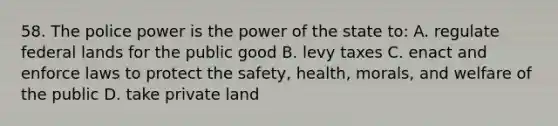 58. The police power is the power of the state to: A. regulate federal lands for the public good B. levy taxes C. enact and enforce laws to protect the safety, health, morals, and welfare of the public D. take private land