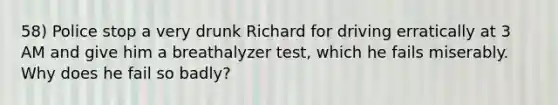 58) Police stop a very drunk Richard for driving erratically at 3 AM and give him a breathalyzer test, which he fails miserably. Why does he fail so badly?