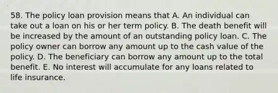 58. The policy loan provision means that A. An individual can take out a loan on his or her term policy. B. The death benefit will be increased by the amount of an outstanding policy loan. C. The policy owner can borrow any amount up to the cash value of the policy. D. The beneficiary can borrow any amount up to the total benefit. E. No interest will accumulate for any loans related to life insurance.