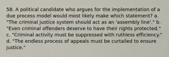 58. A political candidate who argues for the implementation of a due process model would most likely make which statement? a. "The criminal justice system should act as an 'assembly line'." b. "Even criminal offenders deserve to have their rights protected." c. "Criminal activity must be suppressed with ruthless efficiency." d. "The endless process of appeals must be curtailed to ensure justice."