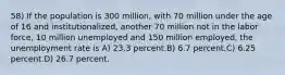 58) If the population is 300 million, with 70 million under the age of 16 and institutionalized, another 70 million not in the labor force, 10 million unemployed and 150 million employed, the unemployment rate is A) 23.3 percent.B) 6.7 percent.C) 6.25 percent.D) 26.7 percent.