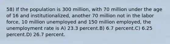 58) If the population is 300 million, with 70 million under the age of 16 and institutionalized, another 70 million not in the labor force, 10 million unemployed and 150 million employed, the unemployment rate is A) 23.3 percent.B) 6.7 percent.C) 6.25 percent.D) 26.7 percent.