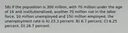 58) If the population is 300 million, with 70 million under the age of 16 and institutionalized, another 70 million not in the labor force, 10 million unemployed and 150 million employed, the unemployment rate is A) 23.3 percent. B) 6.7 percent. C) 6.25 percent. D) 26.7 percent.