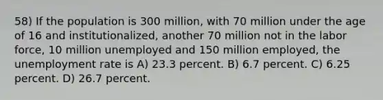 58) If the population is 300 million, with 70 million under the age of 16 and institutionalized, another 70 million not in the labor force, 10 million unemployed and 150 million employed, the <a href='https://www.questionai.com/knowledge/kh7PJ5HsOk-unemployment-rate' class='anchor-knowledge'>unemployment rate</a> is A) 23.3 percent. B) 6.7 percent. C) 6.25 percent. D) 26.7 percent.