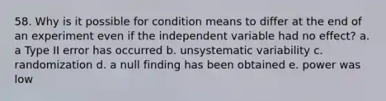 58. Why is it possible for condition means to differ at the end of an experiment even if the independent variable had no effect? a. a Type II error has occurred b. unsystematic variability c. randomization d. a null finding has been obtained e. power was low