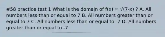 #58 practice test 1 What is the domain of f(x) = √(7-x) ? A. All numbers less than or equal to 7 B. All numbers greater than or equal to 7 C. All numbers less than or equal to -7 D. All numbers greater than or equal to -7