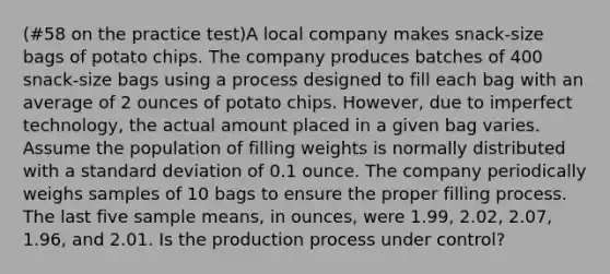 (#58 on the practice test)A local company makes snack-size bags of potato chips. The company produces batches of 400 snack-size bags using a process designed to fill each bag with an average of 2 ounces of potato chips. However, due to imperfect technology, the actual amount placed in a given bag varies. Assume the population of filling weights is normally distributed with a standard deviation of 0.1 ounce. The company periodically weighs samples of 10 bags to ensure the proper filling process. The last five sample means, in ounces, were 1.99, 2.02, 2.07, 1.96, and 2.01. Is the production process under control?