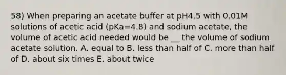 58) When preparing an acetate buffer at pH4.5 with 0.01M solutions of acetic acid (pKa=4.8) and sodium acetate, the volume of acetic acid needed would be __ the volume of sodium acetate solution. A. equal to B. less than half of C. more than half of D. about six times E. about twice