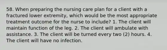 58. When preparing the nursing care plan for a client with a fractured lower extremity, which would be the most appropriate treatment outcome for the nurse to include? 1. The client will maintain function of the leg. 2. The client will ambulate with assistance. 3. The client will be turned every two (2) hours. 4. The client will have no infection.