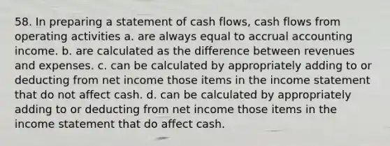 58. In preparing a statement of cash flows, cash flows from operating activities a. are always equal to accrual accounting income. b. are calculated as the difference between revenues and expenses. c. can be calculated by appropriately adding to or deducting from net income those items in the income statement that do not affect cash. d. can be calculated by appropriately adding to or deducting from net income those items in the income statement that do affect cash.