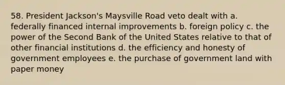 58. President Jackson's Maysville Road veto dealt with a. federally financed internal improvements b. foreign policy c. the power of the Second Bank of the United States relative to that of other financial institutions d. the efficiency and honesty of government employees e. the purchase of government land with paper money