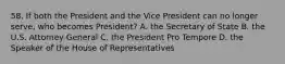 58. If both the President and the Vice President can no longer serve, who becomes President? A. the Secretary of State B. the U.S. Attorney General C. the President Pro Tempore D. the Speaker of the House of Representatives