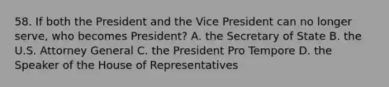 58. If both the President and the Vice President can no longer serve, who becomes President? A. the Secretary of State B. the U.S. Attorney General C. the President Pro Tempore D. the Speaker of the House of Representatives