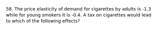 58. The price elasticity of demand for cigarettes by adults is -1.3 while for young smokers it is -0.4. A tax on cigarettes would lead to which of the following effects?