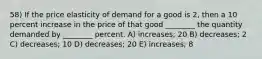 58) If the price elasticity of demand for a good is 2, then a 10 percent increase in the price of that good ________ the quantity demanded by ________ percent. A) increases; 20 B) decreases; 2 C) decreases; 10 D) decreases; 20 E) increases; 8