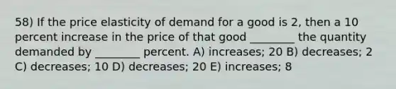 58) If the price elasticity of demand for a good is 2, then a 10 percent increase in the price of that good ________ the quantity demanded by ________ percent. A) increases; 20 B) decreases; 2 C) decreases; 10 D) decreases; 20 E) increases; 8