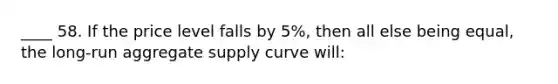 ____ 58. If the price level falls by 5%, then all else being equal, the long-run aggregate supply curve will: