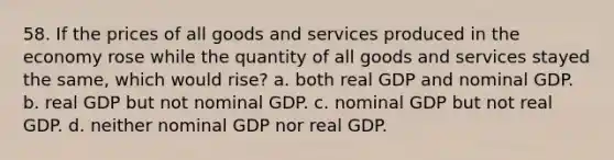 58. If the prices of all goods and services produced in the economy rose while the quantity of all goods and services stayed the same, which would rise? a. both real GDP and nominal GDP. b. real GDP but not nominal GDP. c. nominal GDP but not real GDP. d. neither nominal GDP nor real GDP.