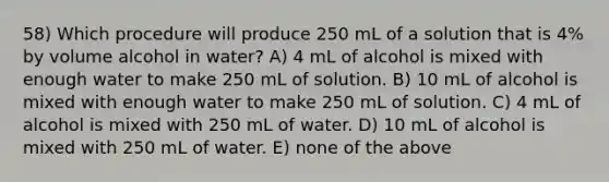 58) Which procedure will produce 250 mL of a solution that is 4% by volume alcohol in water? A) 4 mL of alcohol is mixed with enough water to make 250 mL of solution. B) 10 mL of alcohol is mixed with enough water to make 250 mL of solution. C) 4 mL of alcohol is mixed with 250 mL of water. D) 10 mL of alcohol is mixed with 250 mL of water. E) none of the above