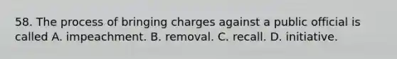 58. The process of bringing charges against a public official is called A. impeachment. B. removal. C. recall. D. initiative.