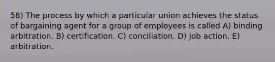 58) The process by which a particular union achieves the status of bargaining agent for a group of employees is called A) binding arbitration. B) certification. C) conciliation. D) job action. E) arbitration.