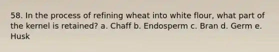 58. In the process of refining wheat into white flour, what part of the kernel is retained? a. Chaff b. Endosperm c. Bran d. Germ e. Husk