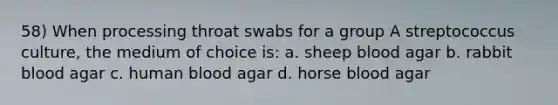 58) When processing throat swabs for a group A streptococcus culture, the medium of choice is: a. sheep blood agar b. rabbit blood agar c. human blood agar d. horse blood agar