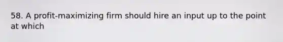 58. A profit-maximizing firm should hire an input up to the point at which