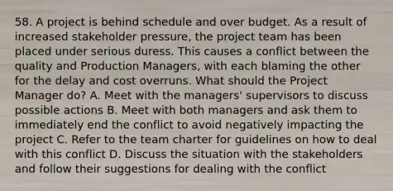 58. A project is behind schedule and over budget. As a result of increased stakeholder pressure, the project team has been placed under serious duress. This causes a conflict between the quality and Production Managers, with each blaming the other for the delay and cost overruns. What should the Project Manager do? A. Meet with the managers' supervisors to discuss possible actions B. Meet with both managers and ask them to immediately end the conflict to avoid negatively impacting the project C. Refer to the team charter for guidelines on how to deal with this conflict D. Discuss the situation with the stakeholders and follow their suggestions for dealing with the conflict