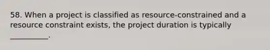 58. When a project is classified as resource-constrained and a resource constraint exists, the project duration is typically __________.